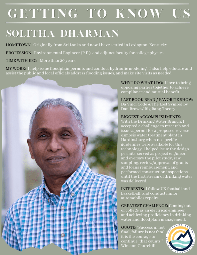 Solitha Dharman

Hometown: Originally from Sri Lanka and now I have settled in Lexington, Kentucky

Profession: Environmental Engineer (P.E.) and adjunct faculty for college physics

Time with EEC: More than 20 years

My work: I help issue floodplain permits and conduct hydraulic modeling. I also help educate and assist the public and local officials address flooding issues and make site visits as needed.